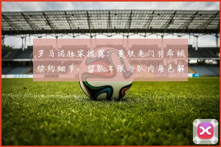 罗马诺独家披露：曼联老门将希顿续约细节，留队年限与队内角色解析