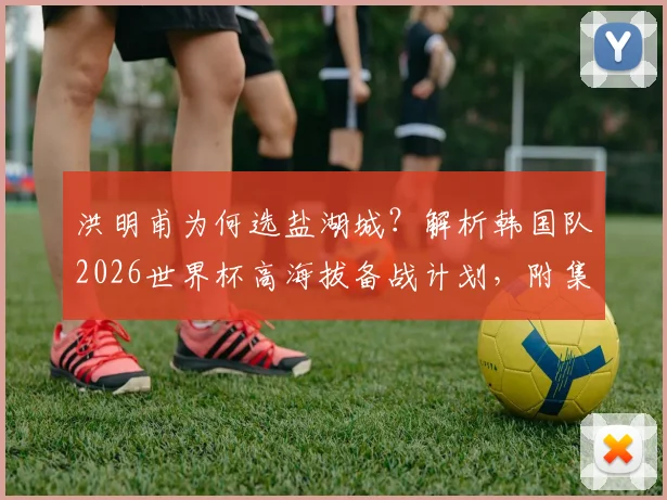 洪明甫为何选盐湖城?解析韩国队2026世界杯高海拔备战计划,附集训名单与历史高原训练效果