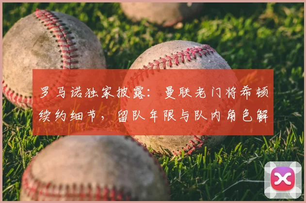 罗马诺独家披露：曼联老门将希顿续约细节，留队年限与队内角色解析